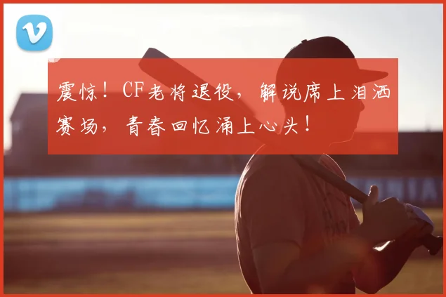 震惊！CF老将退役，解说席上泪洒赛场，青春回忆涌上心头！
