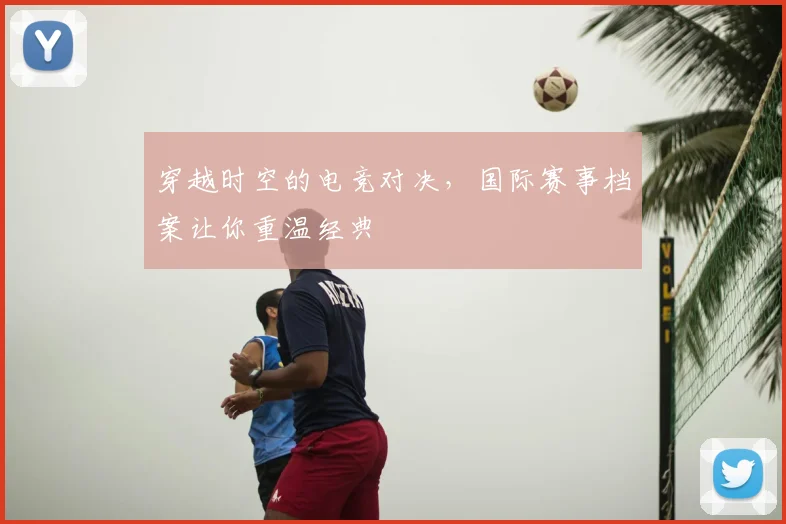 穿越时空的电竞对决，国际赛事档案让你重温经典