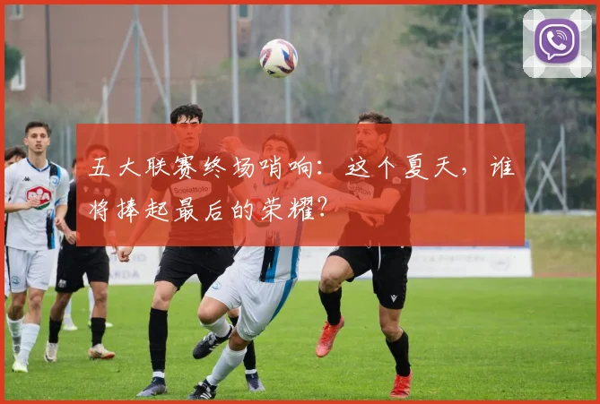 五大联赛终场哨响：这个夏天，谁将捧起最后的荣耀？