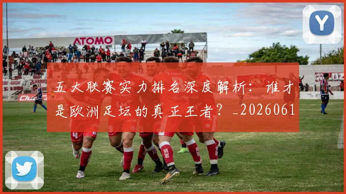 五大联赛实力排名深度解析：谁才是欧洲足坛的真正王者？_20260611141100