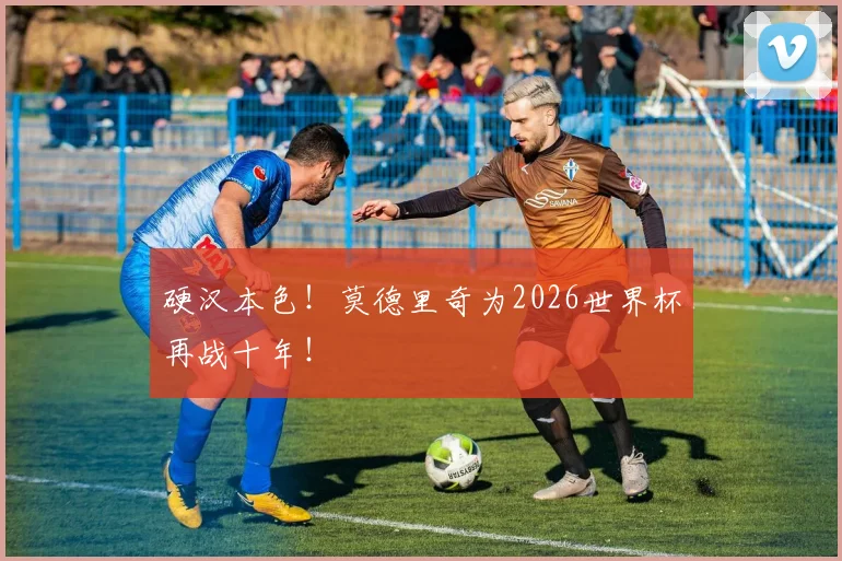 硬汉本色！莫德里奇为2026世界杯再战十年！