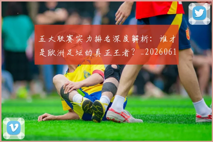 五大联赛实力排名深度解析:谁才是欧洲足坛的真正王者?_20260611141100