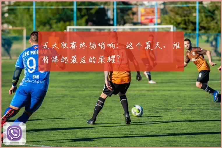 五大联赛终场哨响:这个夏天,谁将捧起最后的荣耀?